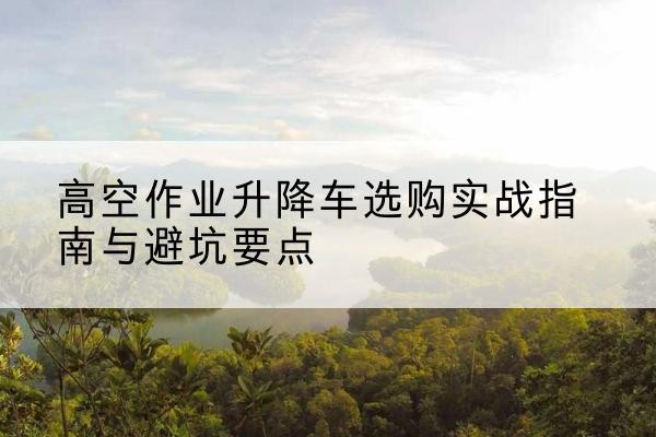 昌乐升降车怎么选-高空作业升降车选购实战指南与避坑要点