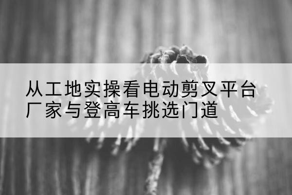 昌乐电动剪叉升降平台厂家-从工地实操看电动剪叉平台厂家与登高车挑选门道