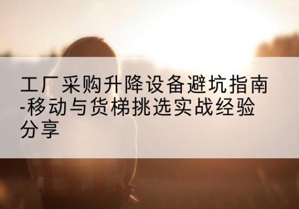昌乐移动式升降机怎么选-工厂采购升降设备避坑指南-移动与货梯挑选实战经验分享