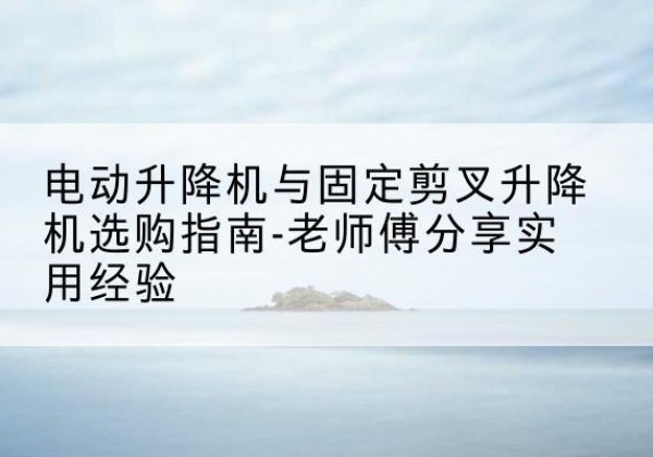 昌乐电动升降机怎么选-电动升降机与固定剪叉升降机选购指南-老师傅分享实用经验