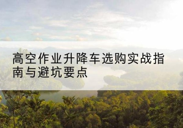 昌乐升降车怎么选-高空作业升降车选购实战指南与避坑要点