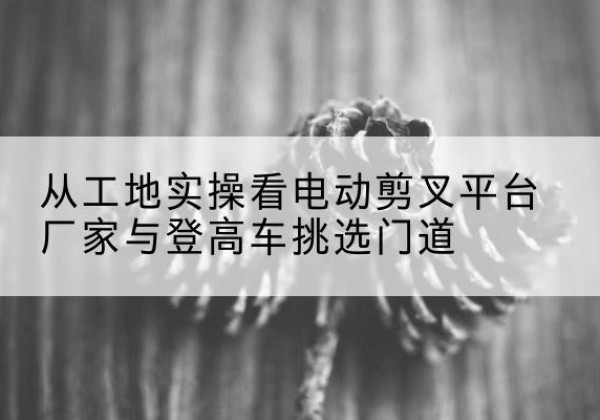 昌乐电动剪叉升降平台厂家-从工地实操看电动剪叉平台厂家与登高车挑选门道